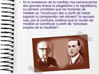 • En la enseñanza de la medida, hoy reconocemos
dos grandes líneas: la piagetiana y la vigotskiana,
La primera considera que las nociones de
medida se “construyen sólo a partir de haber
logrado la comprensión del número”; la escuela
rusa, por el contrario, sostiene que la noción de
medida se constituye a partir de “procesos
propios de la medición”.
 