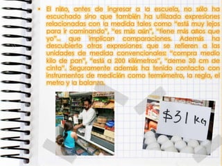 • El niño, antes de ingresar a la escuela, no sólo ha
escuchado sino que también ha utilizado expresiones
relacionadas con la medida tales como “está muy lejos
para ir caminando”, “es más aún”, “tiene más años que
yo”... que implican comparaciones. Además ha
descubierto otras expresiones que se refieren a las
unidades de medida convencionales: “compra medio
kilo de pan”, “está a 200 kilómetros”, “deme 30 cm de
cinta”. Seguramente además ha tenido contacto con
instrumentos de medición como termómetro, la regla, el
metro y la balanza.
 