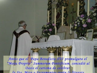 El Oasis continúa su vida  como comenzó,  es decir,  guardando la Tradición, las costumbres y la Misa Tridentina  (llamada hoy “rito extraordinario”), y nada ha cambiado.  Antes que el  Papa Benedicto XVI promulgara el  “Motu Proprio” Summorum Pontificum, concedió al Oasis el carisma de celebrar  la Sta. Misa y Sacramentos según la liturgia Tridentina. 