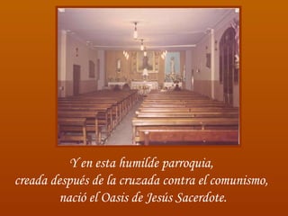 Y en esta humilde parroquia,  creada después de la cruzada contra el comunismo,  nació el Oasis de Jesús Sacerdote. 