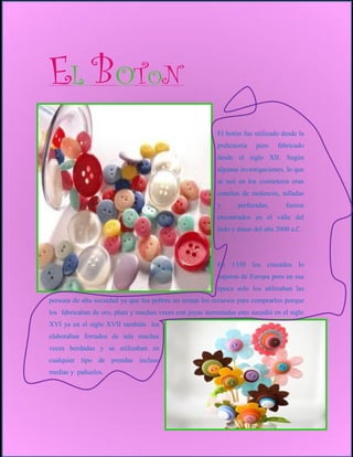 EL BOTON
                                                           El botón fue utilizado desde la
                                                           prehistoria   pero   fabricado
                                                           desde el siglo XII. Según
                                                           algunas investigaciones, lo que
                                                           se usó en los comienzos eran
                                                           conchas de moluscos, talladas
                                                           y      perforadas,      fueron
                                                           encontrados en el valle del
                                                           Indo y datan del año 2000 a.C.




                                                           En 1350 los cruzados lo
                                                           trajeron de Europa pero en esa
                                                           época solo los utilizaban las
persona de alta sociedad ya que los pobres no tenían los recursos para comprarlos porque
los fabricaban de oro, plata y muchas veces con joyas incrustadas esto sucedió en el siglo
XVI ya en el siglo XVII también los
elaboraban forrados de tela muchas
veces bordadas y se utilizaban en
cualquier tipo de prendas incluso
medias y pañuelos.
 