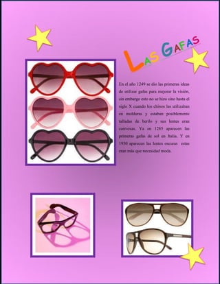 En el año 1249 se dio las primeras ideas
de utilizar gafas para mejorar la visión,
sin embargo esto no se hizo sino hasta el
siglo X cuando los chinos las utilizaban
en molduras y estaban posiblemente
talladas de berilo y sus lentes eran
convexas. Ya en 1285 aparecen las
primeras gafas de sol en Italia. Y en
1930 aparecen las lentes oscuras estas
eran más que necesidad moda.
 