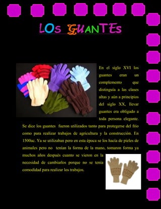 LOS GUANTEs

                                             En el siglo XVI los
                                             guantes     eran     un
                                             complemento         que
                                             distinguía a las clases
                                             altas y aún a principios
                                             del siglo XX, llevar
                                             guantes era obligado a
                                             toda persona elegante.
Se dice los guantes fueron utilizados tanto para protegerse del frio
como para realizar trabajos de agricultura y la construcción. En
1500ac. Ya se utilizaban pero en esta época se los hacía de pieles de
animales pero no tenían la forma de la mano, tomaron forma ya
muchos años después cuanto se vieron en la
necesidad de cambiarlos porque no se tenía
comodidad para realizar los trabajos.
 