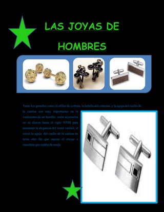 LAS JOYAS DE

                            HOMBRES




Tanto los gemelos como el alfiler de corbata, la hebilla del cinturón, y la aguja del cuello de
la camisa son muy importantes en la
vestimenta de un hombre, estos accesorios
no se dieron hasta el siglo XVIII para
mantener la elegancia del vestir varonil, al
inicio la aguja del cuello de la camisa no
tenía otro fin que sujetar el encaje o
muselina que estaba de moda
 