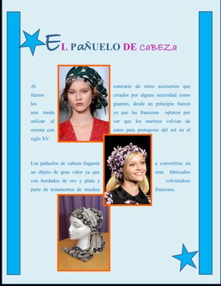 E         L PaÑUELO DE CaBEZa


Al                                contrario de otros accesorios que
fueron                            creados por alguna necesidad como
los                               guantes, desde un principio fueron
una moda                          ya que las francesas     optaron por
utilizar    al                    ver que los marinos volvían de
oriente con                       estos para protegerse del sol en el
siglo XV.



Los pañuelos de cabeza llegaron                     a convertirse en
un objeto de gran valor ya que                      eran    fabricados
con bordados de oro y plata y                              volviéndose
parte de testamentos de muchos                      franceses.
 