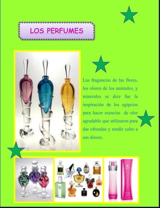 LOS PERFUMES




           Las fragancias de las flores,
           los olores de los animales, y
           minerales se dice fue la
           inspiración de los egipcios
           para hacer esencias de olor
           agradable que utilizaron para
           dar ofrendas y rendir culto a
           sus dioses.
 