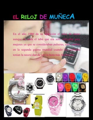 EL    RELOJ DE MUÑECA

En el año 1980 da su aparición el reloj de mano
aunque se tenía el tabú que era solo utilizable para
mujeres ya que se consideraban pulseras, esto cambio
en la segunda guerra mundial cuando los soldados
tenían la necesi dad de ver l a hora más fácilmente.
 