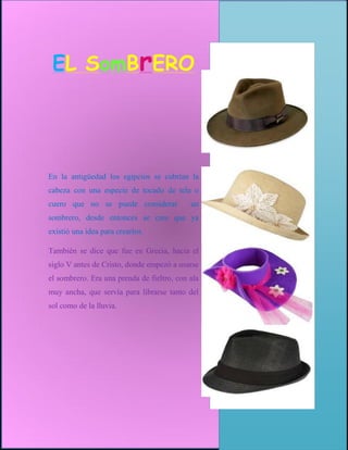 EL SomBrERO




En la antigüedad los egipcios se cubrían la
cabeza con una especie de tocado de tela o
cuero que no se puede considerar            un
sombrero, desde entonces se cree que ya
existió una idea para crearlos.

También se dice que fue en Grecia, hacia el
siglo V antes de Cristo, donde empezó a usarse
el sombrero. Era una prenda de fieltro, con ala
muy ancha, que servía para librarse tanto del
sol como de la lluvia.
 