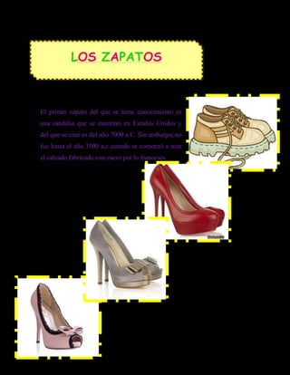 LOS ZAPATOS



El primer zapato del que se tiene conocimiento es
una sandalia que se encontró en Estados Unidos y
del que se cree es del año 7000 a.C. Sin embargo, no
fue hasta el año 3500 a.c cuando se comenzó a usar
el calzado fabricado con cuero por lo franceses.
 