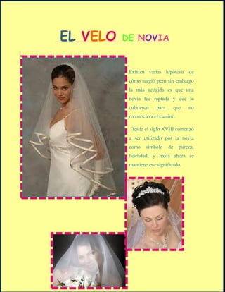 EL VELO   DE NOVIA


           Existen varias hipótesis de
           cómo surgió pero sin embargo
           la más acogida es que una
           novia fue raptada y que la
           cubrieron    para        que   no
           reconociera el camino.

           Desde el siglo XVIII comenzó
           a ser utilizado por la novia
           como    símbolo     de     pureza,
           fidelidad, y hasta ahora se
           mantiene ese significado.
 