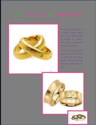 LOS ANILLOS DE MARIMONIO


                Se dice fueron utilizados en
                el antiguo imperio egipcio
                en los años 2000ac cuando
                se casaban los faraones,
                estos anillos representaban
                una alianza irrompible.

                Colocarlo en el dedo anular
                de la mano derecha viene de
                la creencia de los médicos
                griegos, quiénes decían que
                existía una vena propia del
                amor.
 