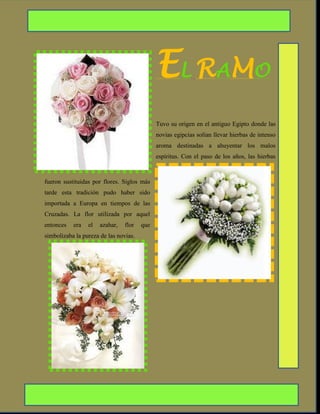 EL RAMO
                                             Tuvo su origen en el antiguo Egipto donde las
                                             novias egipcias solían llevar hierbas de intenso
                                             aroma destinadas a ahuyentar los malos
                                             espíritus. Con el paso de los años, las hierbas



fueron sustituidas por flores. Siglos más
tarde esta tradición pudo haber sido
importada a Europa en tiempos de las
Cruzadas. La flor utilizada por aquel
entonces   era   el   azahar,   flor   que
simbolizaba la pureza de las novias.
 
