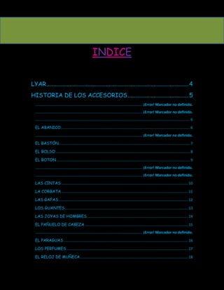 INDICE

LYAR .................................................................................................. 4
HISTORIA DE LOS ACCESORIOS .......................................... 5
  .......................................................................................................... ¡Error! Marcador no definido.
  .......................................................................................................... ¡Error! Marcador no definido.
  ......................................................................................................................................................... 6

  EL ABANICO................................................................................................................................ 6
  .......................................................................................................... ¡Error! Marcador no definido.

  EL BASTÓN.................................................................................................................................. 7

  EL BOLSO ..................................................................................................................................... 8

  EL BOTON .................................................................................................................................... 9
  .......................................................................................................... ¡Error! Marcador no definido.
  .......................................................................................................... ¡Error! Marcador no definido.
  LAS CINTAS ............................................................................................................................. 10

  LA CORBATA ............................................................................................................................. 11

  LAS GAFAS ................................................................................................................................ 12

  LOS GUANTES.......................................................................................................................... 13

  LAS JOYAS DE HOMBRES .................................................................................................... 14

  EL PAÑUELO DE CABEZA ...................................................................................................... 15
  .......................................................................................................... ¡Error! Marcador no definido.

  EL PARAGUAS ........................................................................................................................... 16

  LOS PERFUMES ........................................................................................................................ 17

  EL RELOJ DE MUÑECA........................................................................................................... 18
 