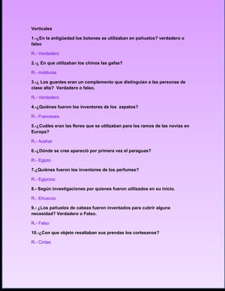 Verticales

1.-¿En la antigüedad los botones se utilizaban en pañuelos? verdadero o
falso.

R.- Verdadero

2.-¿ En que utilizaban los chinos las gafas?

R.- molduras

3.-¿ Los guantes eran un complemento que distinguían a las personas de
clase alta? Verdadero o falso.

R.- Verdadero

4.-¿Quiénes fueron los inventores de los zapatos?

R.- Franceses.

5.-¿Cuáles eran las flores que se utilizaban para los ramos de las novias en
Europa?

R.- Azahar.

6.-¿Dónde se cree apareció por primera vez el paraguas?

R.- Egipto

7.¿Quiénes fueron los inventores de los perfumes?

R.- Egipcios

8.- Según investigaciones por quienes fueron utilizados en su inicio.

R.- Etruscos.

9.- ¿Los pañuelos de cabeza fueron inventados para cubrir alguna
necesidad? Verdadero o Falso.

R.- Falso

10.-¿Con que objeto resaltaban sus prendas los cortesanos?

R.- Cintas
 