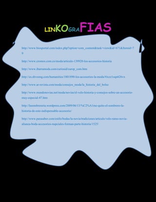 LIN      KOGRAFIAS
http://www.biosportal.com/index.php?option=com_content&task=view&id=671&Itemid=7
9

http://www.cromos.com.co/moda/articulo-139920-los-accesorios-historia

http://www.ibarramoda.com/curiosid/curop_com.htm

http://es.shvoong.com/humanities/1801890-los-accesorios-la-moda/#ixzz1oqn626vx

http://www.ar-revista.com/moda/consejos_moda/la_historia_del_bolso

http://www.mundonovias.net/moda/novias/el-velo-historia-y-consejos-sobre-un-accesorio-
muy-especial-47.htm

http://lasombrereria.wordpress.com/2009/06/13/%C2%A1me-quito-el-sombrero-la-
historia-de-este-indispensable-accesorio/

http://www.parasaber.com/estilo/bodas/la-novia/tradiciones/articulo/velo-ramo-novia-
alianza-boda-accesorios-nupciales-forman-parte-historia/1525/
 