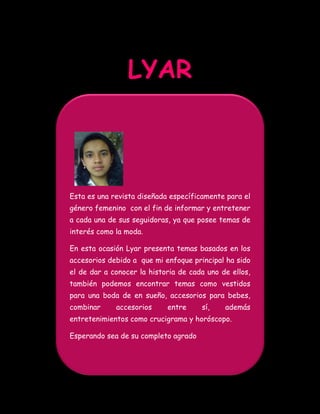 LYAR



Esta es una revista diseñada específicamente para el
género femenino con el fin de informar y entretener
a cada una de sus seguidoras, ya que posee temas de
interés como la moda.

En esta ocasión Lyar presenta temas basados en los
accesorios debido a que mi enfoque principal ha sido
el de dar a conocer la historia de cada uno de ellos,
también podemos encontrar temas como vestidos
para una boda de en sueño, accesorios para bebes,
combinar     accesorios     entre     sí,    además
entretenimientos como crucigrama y horóscopo.

Esperando sea de su completo agrado
 