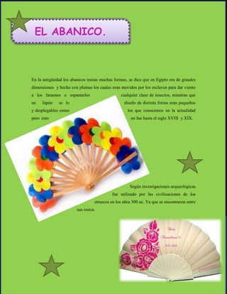 EL ABANICO.



En la antigüedad los abanicos tenían muchas formas, se dice que en Egipto era de grandes
dimensiones y hecho con plumas los cuales eran movidos por los esclavos para dar viento
a los faraones o espantarles                    cualquier clase de insectos, mientras que
en   Japón    se lo                               diseño de distinta forma eran pequeños
y desplegables como                                 los que conocemos en la actualidad
pero esto                                             no fue hasta el siglo XVIII y XIX.




                                                     Según investigaciones arqueológicas
                                           fue utilizado por las civilizaciones de los
                                  etruscos en los años 500 ac. Ya que se encontraron entre
                        sus restos.
 