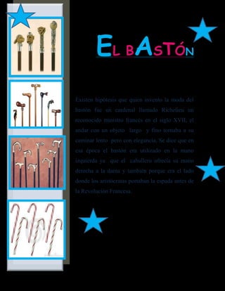EL BASTÓ                              N



Existen hipótesis que quien invento la moda del
bastón fue un cardenal llamado Richelieu un
reconocido ministro francés en el siglo XVII, el
andar con un objeto largo y fino tornaba a su
caminar lento pero con elegancia. Se dice que en
esa época el bastón era utilizado en la mano
izquierda ya que el caballero ofrecía su mano
derecha a la dama y también porque era el lado
donde los aristócratas portaban la espada antes de
la Revolución Francesa.
 