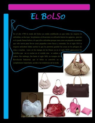 EL BOLSO

En el año 1790 la moda del bolso ya estaba establecida ya que todas las mujeres lo
utilizaban, se dice que las primeras civilizaciones en utilizarlo fueron los egipcios, pero no
se le puede llamar bolsos a lo que ellos utilizaban porque eran como un pequeño monedero
que solo servía para llevar cosas pequeñas como llaves y monedas. En el siglo XVI la
mujeres utilizaban faldas anchas lo que les permitía guardar las cosas en los pliegues de
estas o muchas veces en las mangas de las blusas ya en el siglo XVII aparecieron los
bolsillos que no se cocían en el vestido sino se ataban a la
cadera. Sin embargo, fue hasta el siglo XIX, en tiempos de la
Revolución Industrial, que el bolso se convirtió en un
complemento importante, acorde a las tendencias de la moda.
 