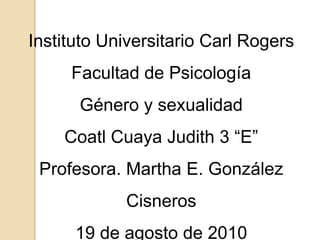 Instituto Universitario Carl Rogers Facultad de Psicología Género y sexualidad Coatl Cuaya Judith 3 “E” Profesora. Martha E. González Cisneros 19 de agosto de 2010 