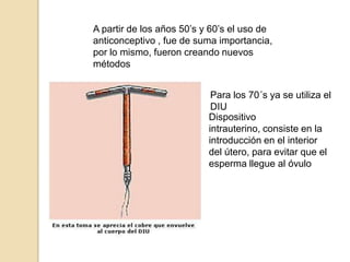 A partir de los años 50’s y 60’s el uso de anticonceptivo , fue de suma importancia, por lo mismo, fueron creando nuevos métodosPara los 70´s ya se utiliza el DIUDispositivo intrauterino, consiste en la introducción en el interior del útero, para evitar que el esperma llegue al óvulo