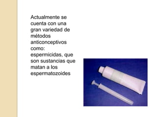 Actualmente se cuenta con una gran variedad de métodos anticonceptivos como: espermicidas, que son sustancias que matan a los espermatozoides