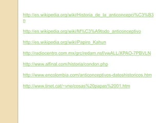 http://es.wikipedia.org/wiki/Historia_de_la_anticoncepci%C3%B3nhttp://es.wikipedia.org/wiki/M%C3%A9todo_anticonceptivohttp://es.wikipedia.org/wiki/Papiro_Kahunhttp://radiocentro.com.mx/grc/redam.nsf/vwALL/XPAO-7PBVLNhttp://www.alfinal.com/historia/condon.phphttp://www.encolombia.com/anticonceptivos-datoshistoricos.htmhttp://www.tinet.cat/~vne/cosas%20papas%2001.htm