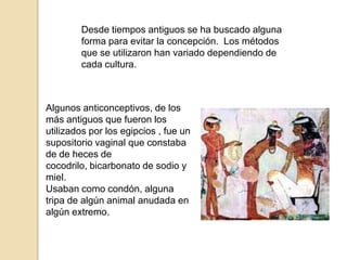 Desde tiempos antiguos se ha buscado alguna forma para evitar la concepción.  Los métodos que se utilizaron han variado dependiendo de cada cultura.Algunos anticonceptivos, de los más antiguos que fueron los utilizados por los egipcios , fue un supositorio vaginal que constaba de de heces de cocodrilo, bicarbonato de sodio y miel.Usaban como condón, alguna tripa de algún animal anudada en algún extremo.
