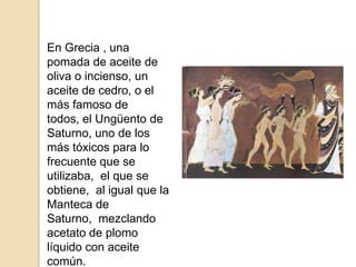 En Grecia , una pomada de aceite de oliva o incienso, un aceite de cedro, o el más famoso de todos, el Ungüento de Saturno, uno de los más tóxicos para lo frecuente que se utilizaba,  el que se obtiene,  al igual que la Manteca de Saturno,  mezclando acetato de plomo líquido con aceite común.