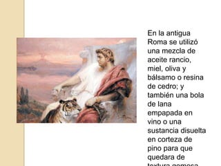 En la antigua Roma se utilizó una mezcla de aceite rancio, miel, oliva y bálsamo o resina de cedro; y también una bola de lana empapada en vino o una sustancia disuelta en corteza de pino para que quedara de textura gomosa.