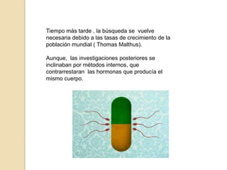 Tiempo más tarde , la búsqueda se  vuelve  necesaria debido a las tasas de crecimiento de la población mundial ( Thomas Malthus).Aunque,  las investigaciones posteriores se inclinaban por métodos internos, que contrarrestaran  las hormonas que producía el mismo cuerpo.
