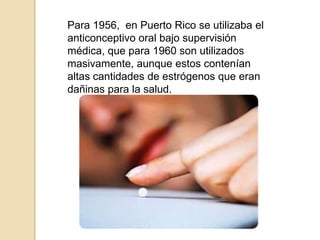 Para 1956,  en Puerto Rico se utilizaba el anticonceptivo oral bajo supervisión médica, que para 1960 son utilizados masivamente, aunque estos contenían altas cantidades de estrógenos que eran dañinas para la salud.