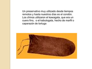 Un preservativo muy utilizado desde tiempos remotos y hasta nuestros días es el condón. Los chinos utilizaron el kawagata, que era un cuero fino,  o el kabutogata, hecho de marfil o caparazón de tortuga