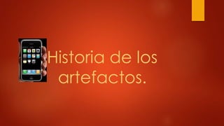 Historia de los
artefactos.
 