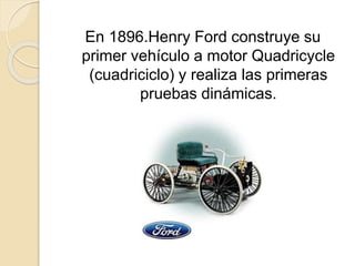 En 1896.Henry Ford construye su
primer vehículo a motor Quadricycle
(cuadriciclo) y realiza las primeras
pruebas dinámicas.
 