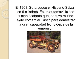 En1908. Se produce el Hispano Suiza
de 6 cilindros. Es un automóvil lujoso
y bien acabado que, no tuvo mucho
éxito comercial. Sirvió para demostrar
la gran capacidad tecnológica de la
empresa.
 