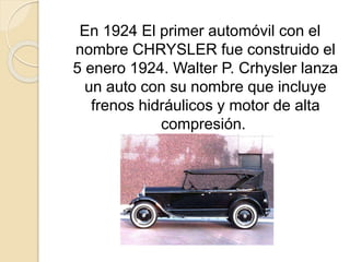 En 1924 El primer automóvil con el
nombre CHRYSLER fue construido el
5 enero 1924. Walter P. Crhysler lanza
un auto con su nombre que incluye
frenos hidráulicos y motor de alta
compresión.
 