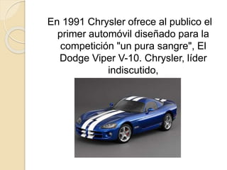 En 1991 Chrysler ofrece al publico el
primer automóvil diseñado para la
competición "un pura sangre", El
Dodge Viper V-10. Chrysler, líder
indiscutido,
 