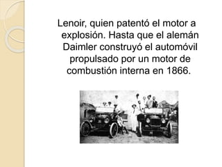 Lenoir, quien patentó el motor a
explosión. Hasta que el alemán
Daimler construyó el automóvil
propulsado por un motor de
combustión interna en 1866.
 