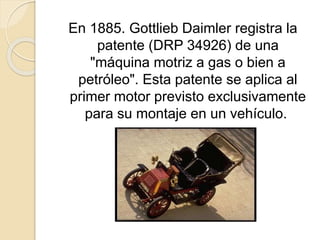 En 1885. Gottlieb Daimler registra la
patente (DRP 34926) de una
"máquina motriz a gas o bien a
petróleo". Esta patente se aplica al
primer motor previsto exclusivamente
para su montaje en un vehículo.
 