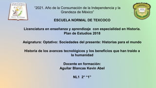 “2021. Año de la Consumación de la Independencia y la
Grandeza de México”
ESCUELA NORMAL DE TEXCOCO
Licenciatura en enseñanza y aprendizaje con especialidad en Historia.
Plan de Estudios 2018
Asignatura: Optativo: Sociedades del presente: Historias para el mundo
Historia de los avances tecnológicos y los beneficios que han traído a
la humanidad
Docente en formación:
Aguilar Blancas Kevin Abel
NL1 2° “1”
 