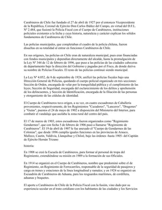 Carabineros de Chile fue fundado el 27 de abril de 1927 por el entonces Vicepresidente
de la República, Coronel de Ejército Don Carlos Ibáñez del Campo, en virtud del D.F.L.
Nº 2.484, que fusionó la Policía Fiscal con el Cuerpo de Carabineros, instituciones
policiales existentes a la fecha y cuya historia, naturaleza y carácter explican los sólidos
fundamentos de Carabineros de Chile.

Las policías municipales, que completaban el cuadro de la policía chilena, fueron
disueltas en su totalidad al entrar en funciones Carabineros de Chile.

En sus orígenes, las policías en Chile eran de naturaleza municipal, pues eran financiadas
con fondos municipales y dependían directamente del alcalde, hasta la promulgación de
la Ley Nº 344 de 12 de febrero de 1896, que puso a las policías de las ciudades cabeceras
de departamento bajo la dirección del Gobierno y pagadas por el Fisco, de donde deriva
su nombre de Policías Fiscales. El resto de las policías continuó siendo municipal.

La Ley Nº 4.052, de 8 de septiembre de 1924, unificó las policías fiscales bajo una
Dirección General de Policías, quedando el cuerpo policial organizado en tres secciones:
Sección de Orden, encargada de velar por la tranquilidad pública y el cumplimiento de las
leyes; Sección de Seguridad, encargada del esclarecimiento de los delitos y aprehensión
de los delincuentes, y Sección de Identificación, encargada de la filiación de las personas
y otorgamiento de las cédulas de identidad.

El Cuerpo de Carabineros tuvo origen, a su vez, en cuatro escuadrones de Caballería
provenientes, respectivamente, de los Regimientos "Cazadores", "Lanceros", "Dragones"
y "Guías", puestos el 24 de mayo de 1902 a disposición del Ministerio del Interior, para
combatir el vandalaje que asolaba la zona rural del centro del país.

El 17 de marzo de 1903, estos escuadrones fueron organizados como "Regimiento
Gendarmes", que con fecha 5 de febrero de 1906 pasó a llamarse "Regimiento de
Carabineros". El 19 de abril de 1907 le fue anexado el "Cuerpo de Gendarmes de las
Colonias", que desde 1896 cumplía iguales funciones en las provincias de Arauco,
Malleco, Cautín, Valdivia, Llanquihue y Chiloé, bajo las órdenes -hasta 1905- del Capitán
de Ejército Hernán Trizano
historia:
En 1908 se creó la Escuela de Carabineros, para formar al personal de tropa del
Regimiento, extendiéndose su misión en 1909 a la formación de sus Oficiales.

En 1914 se organizó en el Cuerpo de Carabineros, nombre que predominó sobre el de
Regimiento, un Regimiento de Ferrocarriles, responsable de la seguridad de pasajeros y
carga en trenes y estaciones de la línea longitudinal y ramales; y en 1924 se organizó un
Escuadrón de Carabineros de Aduana, para los resguardos marítimos, de cordillera,
aduanas y boquetes.

El aporte a Carabineros de Chile de la Policía Fiscal con la fusión, vino dado por su
experiencia secular en el trato cotidiano con los habitantes de las ciudades y los Servicios
 