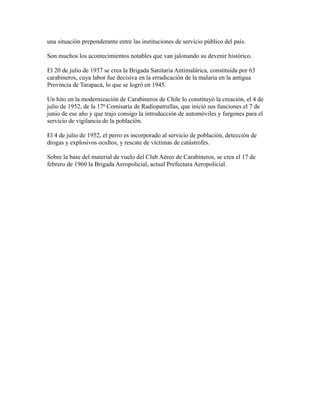 una situación preponderante entre las instituciones de servicio público del país.

Son muchos los acontecimientos notables que van jalonando su devenir histórico.

El 20 de julio de 1937 se crea la Brigada Sanitaria Antimalárica, constituida por 63
carabineros, cuya labor fue decisiva en la erradicación de la malaria en la antigua
Provincia de Tarapacá, lo que se logró en 1945.

Un hito en la modernización de Carabineros de Chile lo constituyó la creación, el 4 de
julio de 1952, de la 17ª Comisaría de Radiopatrullas, que inició sus funciones el 7 de
junio de ese año y que trajo consigo la introducción de automóviles y furgones para el
servicio de vigilancia de la población.

El 4 de julio de 1952, el perro es incorporado al servicio de población, detección de
drogas y explosivos ocultos, y rescate de víctimas de catástrofes.

Sobre la base del material de vuelo del Club Aéreo de Carabineros, se crea el 17 de
febrero de 1960 la Brigada Aeropolicial, actual Prefectura Aeropolicial.
 