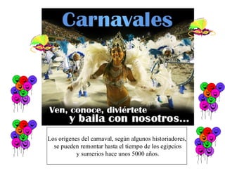 Los orígenes del carnaval, según algunos historiadores, se pueden remontar hasta el tiempo de los egipcios y sumerios hace unos 5000 años. 