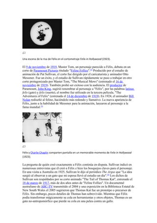 Una escena de la risa de Félix en el cortometraje Felix in Hollywood (1923).

El 9 de noviembre de 1919, Master Tom, un personaje parecido a Félix, debuta en un
corto de Paramount Pictures titulado "Feline Follies".[2] Producido por el estudio de
animación de Pat Sullivan, el corto fue dirigido por el caricaturista y animador Otto
Messmer. Fue un éxito, y el estudio de Sullivan rápidamente se puso a trabajar en otro
corto protagonizado por Master Tom, "The Musical Mews" (estrenado el 16 de
noviembre de 1919). También probó ser exitoso con la audiencia. El productor de
Paramount, John King, sugirió renombrar al personaje a "Félix", por las palabras latinas
felis (gato) y felix (suerte), el nombre fue utilizado en la tercera película, "The
Adventures of Felix" (estrenada el 14 de diciembre de 1919). En 1924, el animador Bill
Nolan rediseñó al felino, haciéndolo más redondo y llamativo. La nueva apariencia de
Félix, junto a la habilidad de Messmer para la animación, lanzaron al personaje a la
fama mundial.[3]




Félix y Charlie Chaplin comparten pantalla en un memorable momento de Felix in Hollywood
(1923).

La pregunta de quién creó exactamente a Félix continúa en disputa. Sullivan indicó en
numerosas entrevistas que él creó a Félix e hizo los bosquejos claves para el personaje.
En una visita a Australia en 1925, Sullivan le dijo al periódico The Argus que "La idea
surgió al observar a un gato que mi esposa llevó al estudio un día".[4] Los dichos de
Sullivan son respaldados por su corto animado "The Tail of Thomas Kat", estrenado el
18 de marzo de 1917, más de dos años antes de "Feline Follies". Un documental
australiano de ABC-TV transmitido el 2004 y una exposición en la Biblioteca Estatal de
New South Wales el 2005 sugirieron que Thomas Kat fue un prototipo o precursor de
Félix. Sin embargo, pocos detalles de Thomas han sobrevivido. Mientras que Félix
podía transformar mágicamente su cola en herramientas y otros objetos, Thomas es un
gato no-antropomórfico que pierde su cola en una pelea contra un gallo.
 