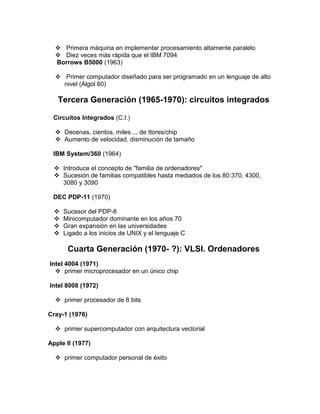  Primera máquina en implementar procesamiento altamente paralelo
   Diez veces más rápida que el IBM 7094
  Borrows B5000 (1963)

   Primer computador diseñado para ser programado en un lenguaje de alto
    nivel (Algol 60)

   Tercera Generación (1965-1970): circuitos integrados

 Circuitos Integrados (C.I.)

   Decenas, cientos, miles ... de ttores/chip
   Aumento de velocidad, disminución de tamaño

 IBM System/360 (1964)

   Introduce el concepto de "familia de ordenadores"
   Sucesión de familias compatibles hasta mediados de los 80:370, 4300,
    3080 y 3090

 DEC PDP-11 (1970)

     Sucesor del PDP-8
     Minicomputador dominante en los años 70
     Gran expansión en las universidades
     Ligado a los inicios de UNIX y el lenguaje C

       Cuarta Generación (1970- ?): VLSI. Ordenadores
Intel 4004 (1971)
   primer microprocesador en un único chip

Intel 8008 (1972)

   primer procesador de 8 bits

Cray-1 (1976)

   primer supercomputador con arquitectura vectorial

Apple II (1977)

   primer computador personal de éxito
 