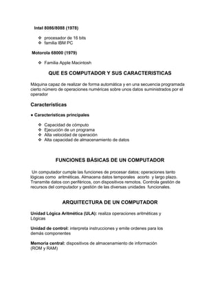 Intel 8086/8088 (1978)

    procesador de 16 bits
    familia IBM PC

Motorola 68000 (1979)

    Familia Apple Macintosh

         QUE ES COMPUTADOR Y SUS CARACTERISTICAS

Máquina capaz de realizar de forma automática y en una secuencia programada
cierto número de operaciones numéricas sobre unos datos suministrados por el
operador

Características
● Características principales

      Capacidad de cómputo
      Ejecución de un programa
      Alta velocidad de operación
      Alta capacidad de almacenamiento de datos



             FUNCIONES BÁSICAS DE UN COMPUTADOR

 Un computador cumple las funciones de procesar datos; operaciones tanto
lógicas como aritméticas. Almacena datos temporales acorto y largo plazo.
Transmite datos con periféricos, con dispositivos remotos. Controla gestión de
recursos del computador y gestión de las diversas unidades funcionales.


                ARQUITECTURA DE UN COMPUTADOR

Unidad Lógica Aritmética (ULA): realiza operaciones aritméticas y
Lógicas

Unidad de control: interpreta instrucciones y emite ordenes para los
demás componentes

Memoria central: dispositivos de almacenamiento de información
(ROM y RAM)
 