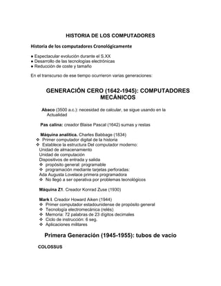 HISTORIA DE LOS COMPUTADORES

Historia de los computadores Cronológicamente
● Espectacular evolución durante el S.XX
● Desarrollo de las tecnologías electrónicas
● Reducción de coste y tamaño

En el transcurso de ese tiempo ocurrieron varias generaciones:


        GENERACIÓN CERO (1642-1945): COMPUTADORES
                      MECÁNICOS

     Abaco (3500 a.c.): necesidad de calcular, se sigue usando en la
       Actualidad

     Pas calina: creador Blaise Pascal (1642) sumas y restas

   Máquina analítica. Charles Babbage (1834)
   Primer computador digital de la historia
   Establece la estructura Del computador moderno:
   Unidad de almacenamiento
   Unidad de computación
   Dispositivos de entrada y salida
    propósito general: programable
    programación mediante tarjetas perforadas:
   Ada Augusta Lovelace primera programadora
    No llegó a ser operativa por problemas tecnológicos

    Máquina Z1. Creador Konrad Zuse (1930)

    Mark I. Creador Howard Aiken (1944)
     Primer computador estadounidense de propósito general
     Tecnología electromecánica (relés)
     Memoria: 72 palabras de 23 dígitos decimales
     Ciclo de instrucción: 6 seg.
     Aplicaciones militares

       Primera Generación (1945-1955): tubos de vacío
   COLOSSUS
 