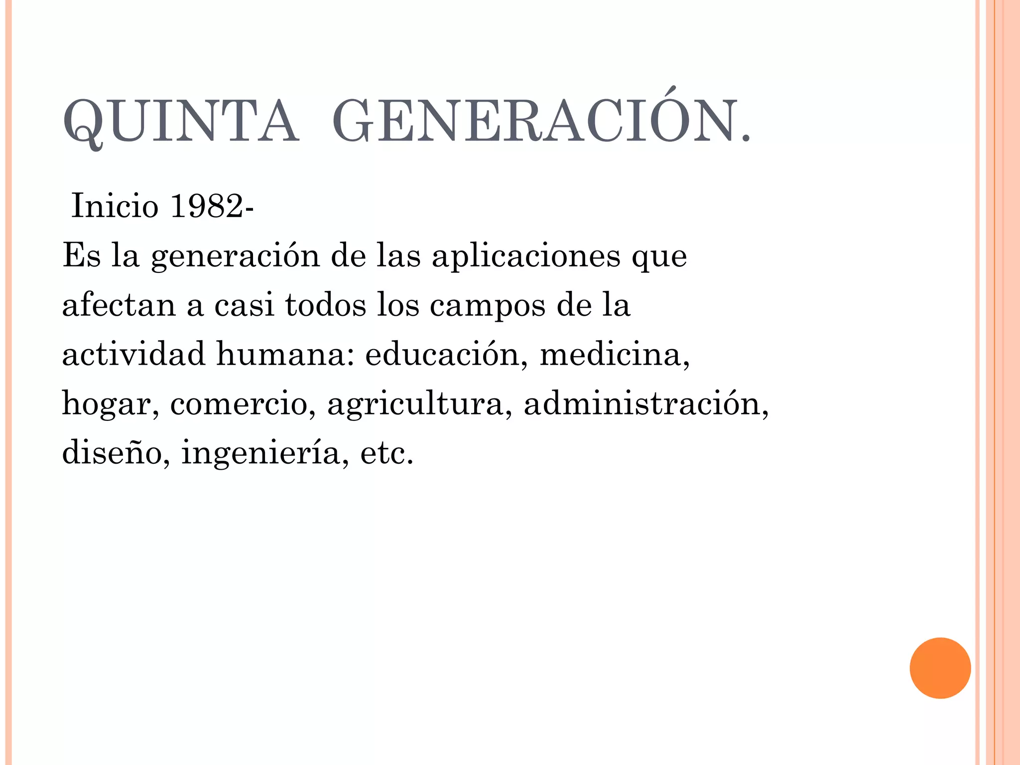 QUINTA  GENERACIÓN.   Inicio 1982- Es la generación de las aplicaciones que  afectan a casi todos los campos de la  actividad humana: educación, medicina, hogar, comercio, agricultura, administración, diseño, ingeniería, etc. 
