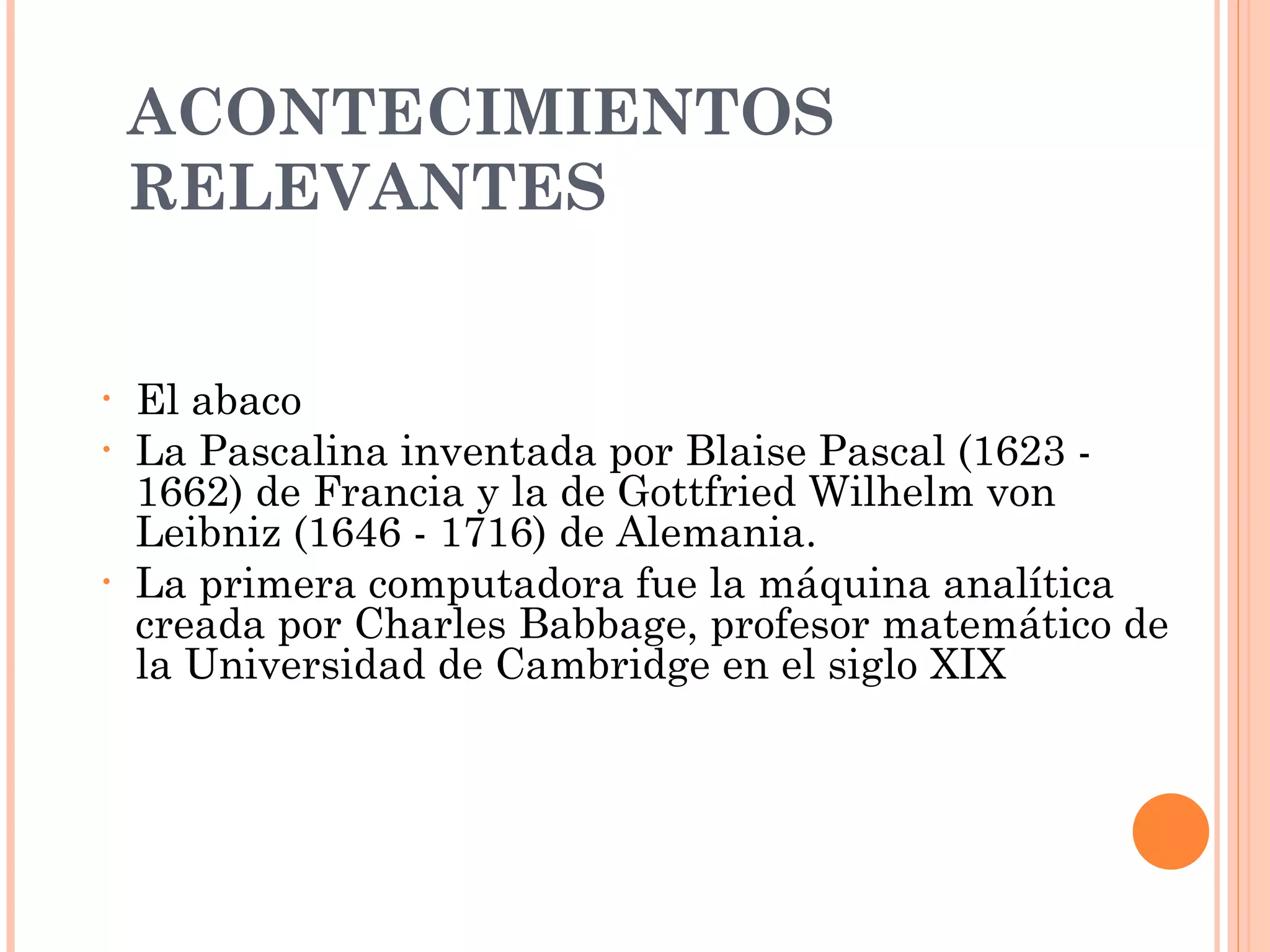 ACONTECIMIENTOS RELEVANTES  El abaco L a Pascalina inventada por Blaise Pascal (1623 - 1662) de Francia y la de Gottfried Wilhelm von Leibniz (1646 - 1716) de Alemania.  La primera computadora fue la máquina analítica creada por Charles Babbage, profesor matemático de la Universidad de Cambridge en el siglo XIX 